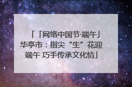 「网络中国节·端午」华亭市：指尖“生”花迎端午 巧手传承文化情