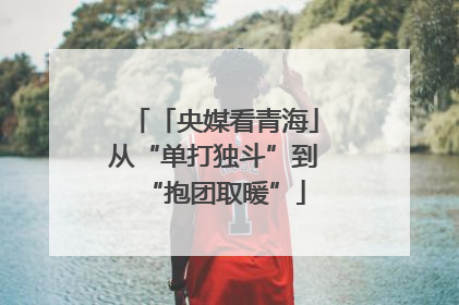 「央媒看青海」从“单打独斗”到“抱团取暖”