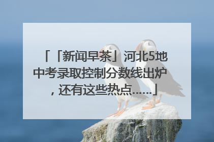 「新闻早茶」河北5地中考录取控制分数线出炉，还有这些热点……