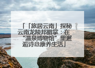 「旅居云南」探秘云南龙陵邦腊掌：在“温泉博物馆”里邂逅诗意康养生活