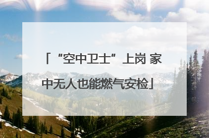 “空中卫士”上岗 家中无人也能燃气安检