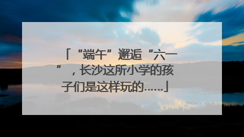 “端午”邂逅“六一”，长沙这所小学的孩子们是这样玩的……