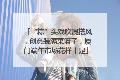 “粽”头戏吹混搭风，创意装满菜篮子，厦门端午市场花样十足