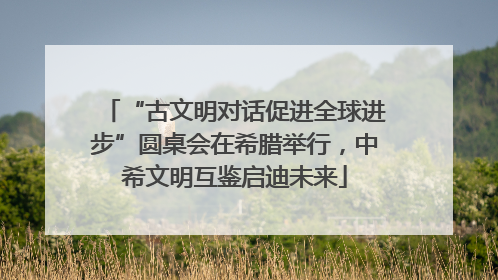 “古文明对话促进全球进步”圆桌会在希腊举行，中希文明互鉴启迪未来