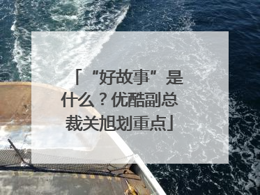 “好故事”是什么？优酷副总裁关旭划重点