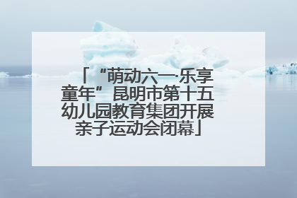 “萌动六一·乐享童年”昆明市第十五幼儿园教育集团开展亲子运动会闭幕