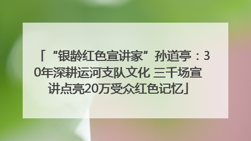 “银龄红色宣讲家”孙道亭：30年深耕运河支队文化 三千场宣讲点亮20万受众红色记忆
