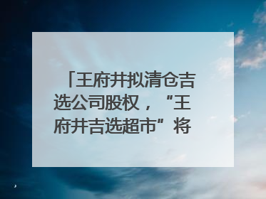 王府井拟清仓吉选公司股权，“王府井吉选超市”将成过去式