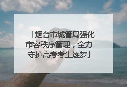 烟台市城管局强化市容秩序管理，全力守护高考考生逐梦