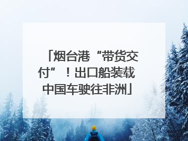 烟台港“带货交付”！出口船装载中国车驶往非洲
