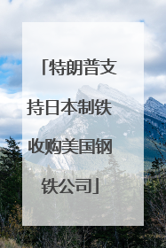 特朗普支持日本制铁收购美国钢铁公司