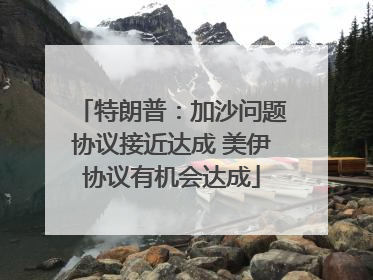 特朗普：加沙问题协议接近达成 美伊协议有机会达成