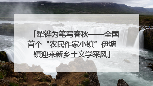犁铧为笔写春秋——全国首个“农民作家小镇”伊塘镇迎来新乡土文学采风