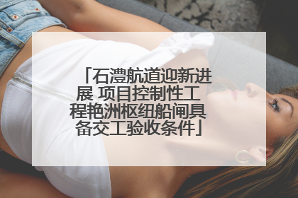 石澧航道迎新进展 项目控制性工程艳洲枢纽船闸具备交工验收条件