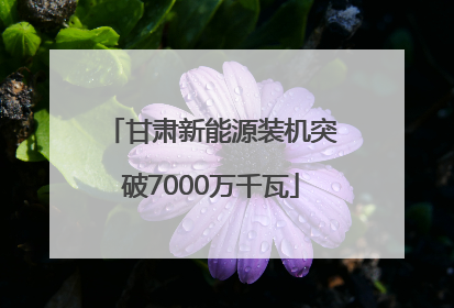 甘肃新能源装机突破7000万千瓦