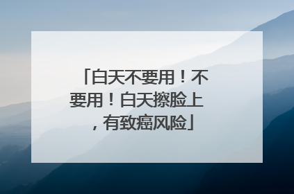 白天不要用！不要用！白天擦脸上，有致癌风险