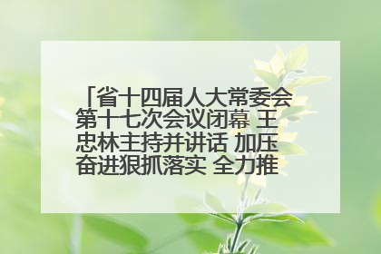 省十四届人大常委会第十七次会议闭幕 王忠林主持并讲话 加压奋进狠抓落实 全力推动支点建设成势见效