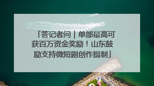 答记者问｜单部最高可获百万资金奖励！山东鼓励支持微短剧创作摄制