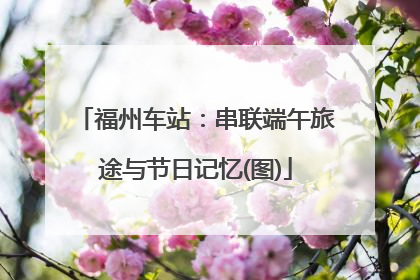 福州车站：串联端午旅途与节日记忆(图)