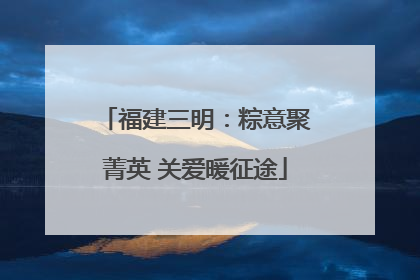 福建三明：粽意聚菁英 关爱暖征途