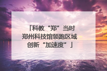 科教“郑”当时 郑州科技馆领跑区域创新“加速度”