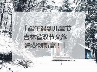 端午遇到儿童节 吉林省双节文旅消费创新高！
