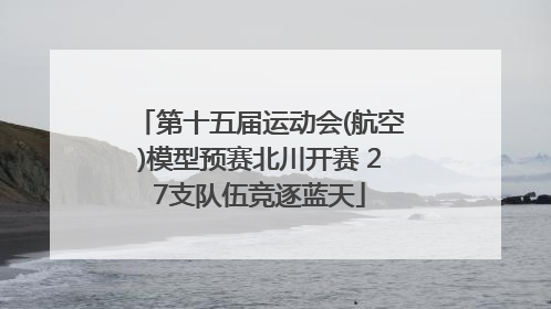 第十五届运动会(航空)模型预赛北川开赛 27支队伍竞逐蓝天