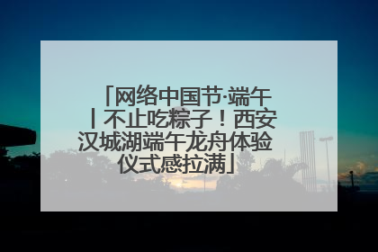 网络中国节·端午丨不止吃粽子！西安汉城湖端午龙舟体验仪式感拉满