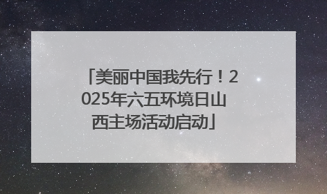 美丽中国我先行！2025年六五环境日山西主场活动启动