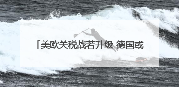 美欧关税战若升级 德国或面临2500亿欧元损失
