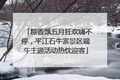 粽香飘五月狂欢嗨不停，平江石牛寨景区端午主题活动热忱迎客