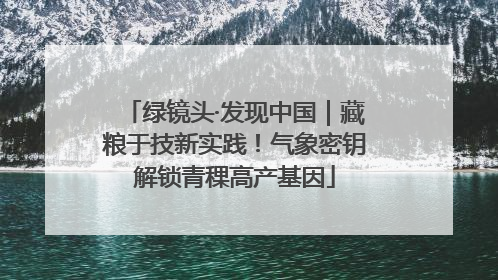 绿镜头·发现中国｜藏粮于技新实践！气象密钥解锁青稞高产基因