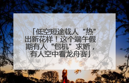 低空短途载人“热”出新花样！这个端午假期有人“包机”求婚，有人空中看龙舟赛