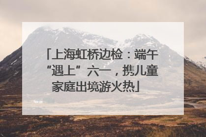 上海虹桥边检：端午“遇上”六一，携儿童家庭出境游火热