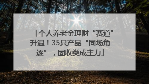 个人养老金理财“赛道”升温！35只产品“同场角逐”，固收类成主力