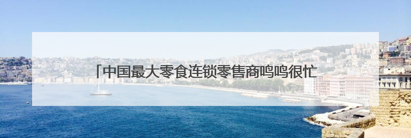 中国最大零食连锁零售商鸣鸣很忙赴港上市，领跑休闲食品饮料赛道