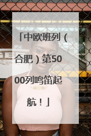 中欧班列（合肥）第5000列鸣笛起航！