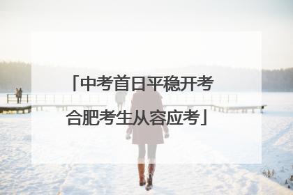 中考首日平稳开考 合肥考生从容应考