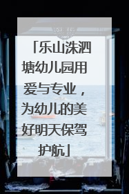 乐山洙泗塘幼儿园用爱与专业，为幼儿的美好明天保驾护航