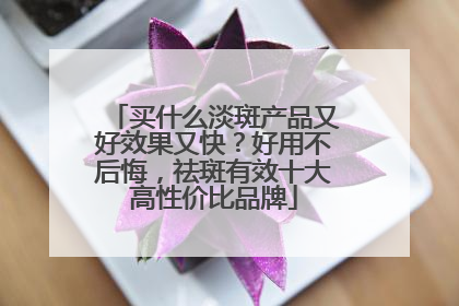 买什么淡斑产品又好效果又快？好用不后悔，祛斑有效十大高性价比品牌