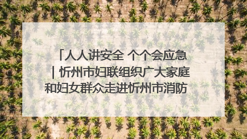 人人讲安全 个个会应急｜忻州市妇联组织广大家庭和妇女群众走进忻州市消防救援支队参观啦！