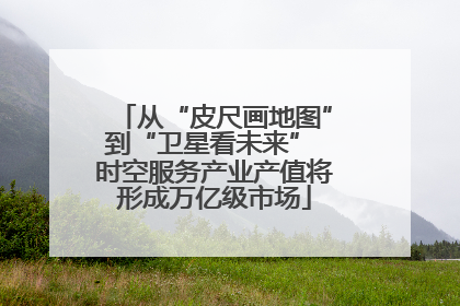从“皮尺画地图”到“卫星看未来” 时空服务产业产值将形成万亿级市场