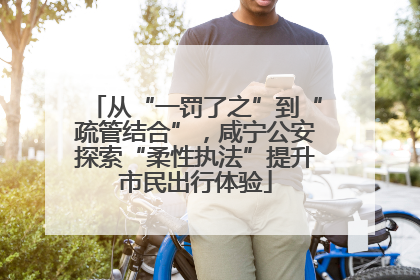 从“一罚了之”到“疏管结合”，咸宁公安探索“柔性执法”提升市民出行体验