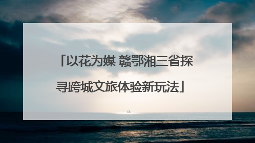 以花为媒 赣鄂湘三省探寻跨城文旅体验新玩法