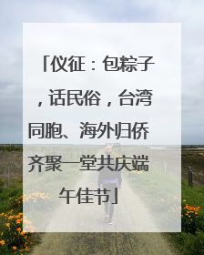 仪征：包粽子，话民俗，台湾同胞、海外归侨齐聚一堂共庆端午佳节