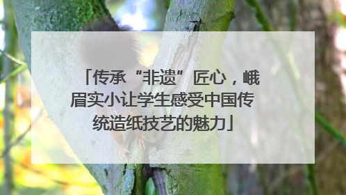 传承“非遗”匠心，峨眉实小让学生感受中国传统造纸技艺的魅力