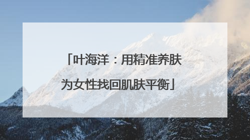 叶海洋：用精准养肤为女性找回肌肤平衡
