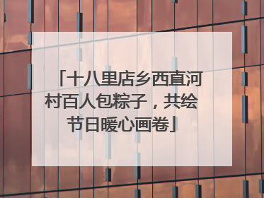 十八里店乡西直河村百人包粽子，共绘节日暖心画卷
