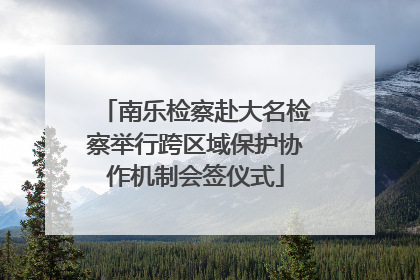 南乐检察赴大名检察举行跨区域保护协作机制会签仪式