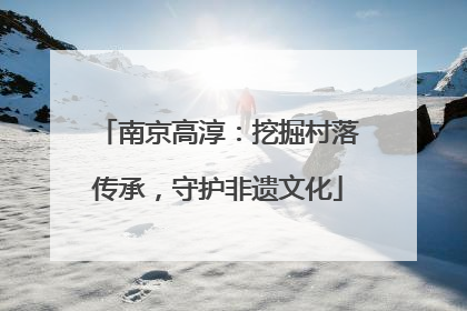 南京高淳：挖掘村落传承，守护非遗文化